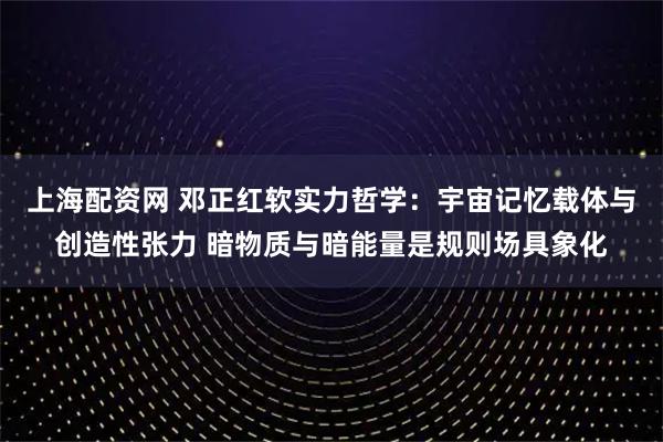 上海配资网 邓正红软实力哲学：宇宙记忆载体与创造性张力 暗物质与暗能量是规则场具象化